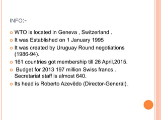 INFO:-
 WTO is located in Geneva , Switzerland .
 It was Established on 1 January 1995
 It was created by Uruguay Round negotiations
(1986-94).
 161 countries got membership till 26 April,2015.
 Budget for 2013 197 million Swiss francs .
Secretariat staff is almost 640.
 Its head is Roberto Azevêdo (Director-General).
 