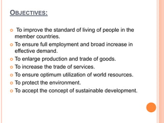 OBJECTIVES:
 To improve the standard of living of people in the
member countries.
 To ensure full employment and broad increase in
effective demand.
 To enlarge production and trade of goods.
 To increase the trade of services.
 To ensure optimum utilization of world resources.
 To protect the environment.
 To accept the concept of sustainable development.
 