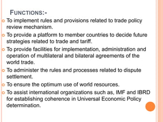 FUNCTIONS:-
 To implement rules and provisions related to trade policy
review mechanism.
 To provide a platform to member countries to decide future
strategies related to trade and tariff.
 To provide facilities for implementation, administration and
operation of multilateral and bilateral agreements of the
world trade.
 To administer the rules and processes related to dispute
settlement.
 To ensure the optimum use of world resources.
 To assist international organizations such as, IMF and IBRD
for establishing coherence in Universal Economic Policy
determination.
 