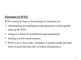 Functions of WTO:
WTO is based in Geneva, Switzerland. Its functions are:
 Administering the multilateral trade agreements which together
make up the WTO
 Acting as a forum for multilateral trade negotiations
 Seeking to resolve trade disputes
 WTO is not a “Free trade” institution. It permits tariffs and other
forms of protection but only in limited circumstances.
10
 