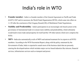 India’s role in WTO
• Founder member - India is a founder member of the General Agreement on Tariffs and Trade
(GATT) 1947 and its successor, the World Trade Organization (WTO), which came into effect on
1.1.95 after the conclusion of the Uruguay Round (UR) of Multilateral Trade Negotiations.
• Stability and Predictability - India's participation in an increasingly rule based system in the
governance of international trade is to ensure more stability and predictability, which ultimately
would lead to more trade and prosperity for itself and the 149 other nations which now comprise the
WTO.
• MFN - India also automatically avails of MFN and national treatment for its exports to all WTO
members. According to the WTO Secretariat Report, along with the policy statement by the
Government of India, India is expected to snatch most of the business deals that are presently
catering the developed nations which includes major service based industries like telecom, financial
services, infrastructure services such as transport and power.
12
 