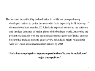 The increase in availability and reduction in tariffs has prompted many
developed nations to go for business with India especially in IT industry. If
the trend continues then by 2025, India is expected to cater to the software
and services demands of major giants of the business world. Analyzing the
present relationship with the promising economic growth of India, one can
be sure that India is going to enjoy a very candid and bright relationship
with WTO and associated member nations by 2025
“India has also played an important part in the effective formulation of
major trade policies”
13
 