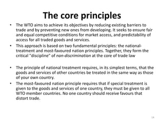 The core principles
• The WTO aims to achieve its objectives by reducing existing barriers to
trade and by preventing new ones from developing. It seeks to ensure fair
and equal competitive conditions for market access, and predictability of
access for all traded goods and services.
• This approach is based on two fundamental principles: the national-
treatment and most-favoured nation principles. Together, they form the
critical "discipline" of non-discrimination at the core of trade law
• The principle of national treatment requires, in its simplest terms, that the
goods and services of other countries be treated in the same way as those
of your own country.
• The most-favoured nation principle requires that if special treatment is
given to the goods and services of one country, they must be given to all
WTO member countries. No one country should receive favours that
distort trade.
14
 