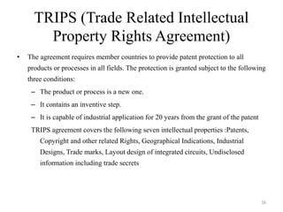 TRIPS (Trade Related Intellectual
Property Rights Agreement)
• The agreement requires member countries to provide patent protection to all
products or processes in all fields. The protection is granted subject to the following
three conditions:
– The product or process is a new one.
– It contains an inventive step.
– It is capable of industrial application for 20 years from the grant of the patent
TRIPS agreement covers the following seven intellectual properties :Patents,
Copyright and other related Rights, Geographical Indications, Industrial
Designs, Trade marks, Layout design of integrated circuits, Undisclosed
information including trade secrets
16
 