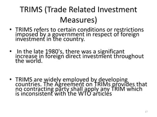 TRIMS (Trade Related Investment
Measures)
• TRIMS refers to certain conditions or restrictions
imposed by a government in respect of foreign
investment in the country.
• In the late 1980's, there was a significant
increase in foreign direct investment throughout
the world.
• TRIMS are widely employed by developing
countries. The Agreement on TRIMs provides that
no contracting party shall apply any TRIM which
is inconsistent with the WTO articles
17
 