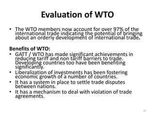 Evaluation of WTO
• The WTO members now account for over 97% of the
international trade indicating the potential of bringing
about an orderly development of international trade.
Benefits of WTO:
• GATT / WTO has made significant achievements in
reducing tariff and non tariff barriers to trade.
Developing countries too have been benefiting
significantly.
• Liberalization of investments has been fostering
economic growth of a number of countries.
• It has a system in place to settle trade disputes
between nations.
• It has a mechanism to deal with violation of trade
agreements.
18
 