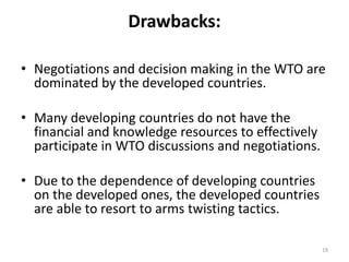 Drawbacks:
• Negotiations and decision making in the WTO are
dominated by the developed countries.
• Many developing countries do not have the
financial and knowledge resources to effectively
participate in WTO discussions and negotiations.
• Due to the dependence of developing countries
on the developed ones, the developed countries
are able to resort to arms twisting tactics.
19
 