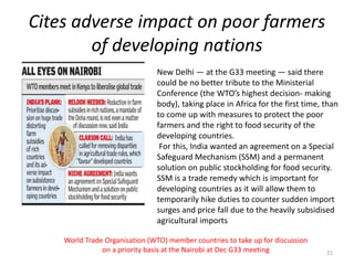 Cites adverse impact on poor farmers
of developing nations
World Trade Organisation (WTO) member countries to take up for discussion
on a priority basis at the Nairobi at Dec G33 meeting 21
New Delhi — at the G33 meeting — said there
could be no better tribute to the Ministerial
Conference (the WTO’s highest decision- making
body), taking place in Africa for the first time, than
to come up with measures to protect the poor
farmers and the right to food security of the
developing countries.
For this, India wanted an agreement on a Special
Safeguard Mechanism (SSM) and a permanent
solution on public stockholding for food security.
SSM is a trade remedy which is important for
developing countries as it will allow them to
temporarily hike duties to counter sudden import
surges and price fall due to the heavily subsidised
agricultural imports
 