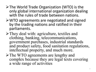 The World Trade Organization (WTO) is the
only global international organization dealing
with the rules of trade between nations.
WTO agreements are negotiated and signed
by the trading nations and ratified in their
parliaments.
They deal with: agriculture, textiles and
clothing, banking, telecommunications,
government purchases, industrial standards
and product safety, food sanitation regulations,
intellectual property, and much more.
The WTO agreements are lengthy and
complex because they are legal texts covering
a wide range of activities
3
 