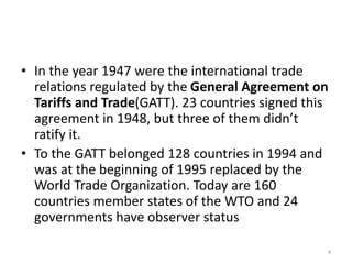 • In the year 1947 were the international trade
relations regulated by the General Agreement on
Tariffs and Trade(GATT). 23 countries signed this
agreement in 1948, but three of them didn’t
ratify it.
• To the GATT belonged 128 countries in 1994 and
was at the beginning of 1995 replaced by the
World Trade Organization. Today are 160
countries member states of the WTO and 24
governments have observer status
4
 