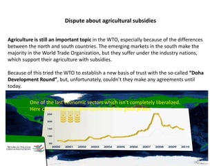 Dispute about agricultural subsidies
8
Agriculture is still an important topic in the WTO, especially because of the differences
between the north and south countries. The emerging markets in the south make the
majority in the World Trade Organization, but they suffer under the industry nations,
which support their agriculture with subsidies.
Because of this tried the WTO to establish a new basis of trust with the so-called “Doha
Development Round”, but, unfortunately, couldn’t they make any agreements until
today.
One of the last economic sectors which isn’t completely liberalized.
Here can you see the development of the grain prices.
 