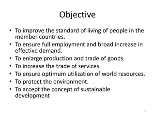 Objective
• To improve the standard of living of people in the
member countries.
• To ensure full employment and broad increase in
effective demand.
• To enlarge production and trade of goods.
• To increase the trade of services.
• To ensure optimum utilization of world resources.
• To protect the environment.
• To accept the concept of sustainable
development
9
 