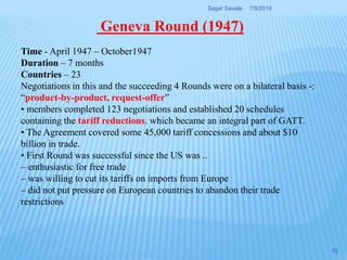Time - April 1947 – October1947
Duration – 7 months
Countries – 23
Negotiations in this and the succeeding 4 Rounds were on a bilateral basis -:
“product-by-product, request-offer”
• members completed 123 negotiations and established 20 schedules
containing the tariff reductions. which became an integral part of GATT.
• The Agreement covered some 45,000 tariff concessions and about $10
billion in trade.
• First Round was successful since the US was ..
– enthusiastic for free trade
– was willing to cut its tariffs on imports from Europe
– did not put pressure on European countries to abandon their trade
restrictions
Geneva Round (1947)
7/9/2016Sagar Savale
10
 