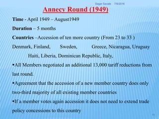 Time - April 1949 – August1949
Duration – 5 months
Countries –Accession of ten more country (From 23 to 33 )
Denmark, Finland, Sweden, Greece, Nicaragua, Uruguay
Haiti, Liberia, Dominican Republic, Italy,
All Members negotiated an additional 13,000 tariff reductions from
last round.
Agreement that the accession of a new member country does only
two-third majority of all existing member countries
If a member votes again accession it does not need to extend trade
policy concessions to this country
Annecy Round (1949)
7/9/2016Sagar Savale
11
 