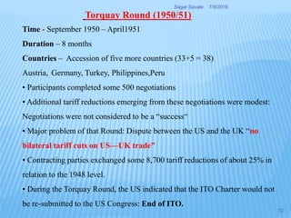 Time - September 1950 – April1951
Duration – 8 months
Countries – Accession of five more countries (33+5 = 38)
Austria, Germany, Turkey, Philippines,Peru
• Participants completed some 500 negotiations
• Additional tariff reductions emerging from these negotiations were modest:
Negotiations were not considered to be a “success“
• Major problem of that Round: Dispute between the US and the UK “no
bilateral tariff cuts on US—UK trade”
• Contracting parties exchanged some 8,700 tariff reductions of about 25% in
relation to the 1948 level.
• During the Torquay Round, the US indicated that the ITO Charter would not
be re-submitted to the US Congress: End of ITO.
Torquay Round (1950/51)
7/9/2016Sagar Savale
12
 