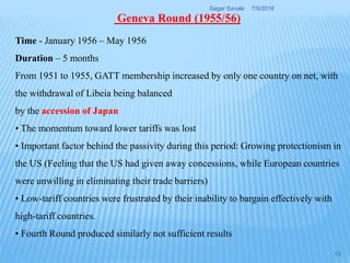 Time - January 1956 – May 1956
Duration – 5 months
From 1951 to 1955, GATT membership increased by only one country on net, with
the withdrawal of Libeia being balanced
by the accession of Japan
• The momentum toward lower tariffs was lost
• Important factor behind the passivity during this period: Growing protectionism in
the US (Feeling that the US had given away concessions, while European countries
were unwilling in eliminating their trade barriers)
• Low-tariff countries were frustrated by their inability to bargain effectively with
high-tariff countries.
• Fourth Round produced similarly not sufficient results
Geneva Round (1955/56)
7/9/2016Sagar Savale
13
 