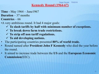 Time - May 1964 – June1967
Duration – 37 months
Countries – 66
•A very ambitious round. It had 4 major goals:
 To slash tariffs by half with minimum number of exceptions.
 To break down farm trade restrictions.
 To strip off non tariff regulations.
 To aid developing nations.
• The participating countries presented 80% of world trade.
• Round named after President John F Kennedy who died the year before
the round.
• It aimed to increase trade between the US and the European Economic
Commission(EEC).
Kennedy Round (1964-67)
7/9/2016Sagar Savale
15
 