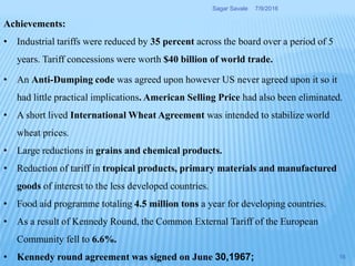 Achievements:
• Industrial tariffs were reduced by 35 percent across the board over a period of 5
years. Tariff concessions were worth $40 billion of world trade.
• An Anti-Dumping code was agreed upon however US never agreed upon it so it
had little practical implications. American Selling Price had also been eliminated.
• A short lived International Wheat Agreement was intended to stabilize world
wheat prices.
• Large reductions in grains and chemical products.
• Reduction of tariff in tropical products, primary materials and manufactured
goods of interest to the less developed countries.
• Food aid programme totaling 4.5 million tons a year for developing countries.
• As a result of Kennedy Round, the Common External Tariff of the European
Community fell to 6.6%.
• Kennedy round agreement was signed on June 30,1967;
7/9/2016Sagar Savale
16
 
