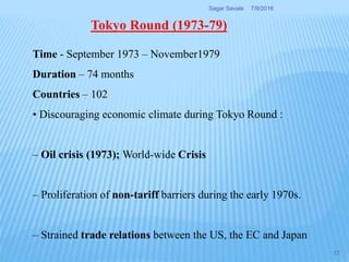 Time - September 1973 – November1979
Duration – 74 months
Countries – 102
• Discouraging economic climate during Tokyo Round :
– Oil crisis (1973); World-wide Crisis
– Proliferation of non-tariff barriers during the early 1970s.
– Strained trade relations between the US, the EC and Japan
Tokyo Round (1973-79)
7/9/2016Sagar Savale
17
 