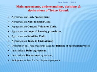  Agreement on Govt. Procurement,
 Agreement on Anti-dumping Code,
 Agreement on Customs Valuation Code,
 Agreement on Import Licensing procedures,
 Agreement on Subsidies Code,
 Agreement on Trade in Civil Aircraft,
 Declaration on Trade measures taken for Balance of payment purposes.
 International Dairy Agreement,
 International Bovine meat agreement,
 Safeguard Action for development purposes.
Main agreements, understandings, decisions &
declarations of Tokyo Round:
7/9/2016Sagar Savale
18
 
