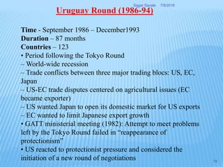 Time - September 1986 – December1993
Duration – 87 months
Countries – 123
• Period following the Tokyo Round
– World-wide recession
– Trade conflicts between three major trading blocs: US, EC,
Japan
– US-EC trade disputes centered on agricultural issues (EC
became exporter)
– US wanted Japan to open its domestic market for US exports
– EC wanted to limit Japanese export growth
• GATT ministerial meeting (1982): Attempt to meet problems
left by the Tokyo Round failed in “reappearance of
protectionism”
• US reacted to protectionist pressure and considered the
initiation of a new round of negotiations
Uruguay Round (1986-94)
7/9/2016Sagar Savale
19
 