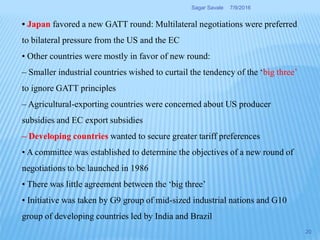 • Japan favored a new GATT round: Multilateral negotiations were preferred
to bilateral pressure from the US and the EC
• Other countries were mostly in favor of new round:
– Smaller industrial countries wished to curtail the tendency of the ‘big three’
to ignore GATT principles
– Agricultural-exporting countries were concerned about US producer
subsidies and EC export subsidies
– Developing countries wanted to secure greater tariff preferences
• A committee was established to determine the objectives of a new round of
negotiations to be launched in 1986
• There was little agreement between the ‘big three’
• Initiative was taken by G9 group of mid-sized industrial nations and G10
group of developing countries led by India and Brazil
7/9/2016Sagar Savale
20
 