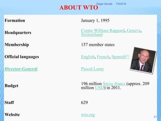 Formation January 1, 1995
Headquarters Centre William Rappard, Geneva,
Switzerland
Membership 157 member states
Official languages English, French, Spanish[1]
Director-General Pascal Lamy
Budget 196 million Swiss francs (approx. 209
million USD) in 2011.
Staff 629
Website wto.org
ABOUT WTO
7/9/2016Sagar Savale
21
 