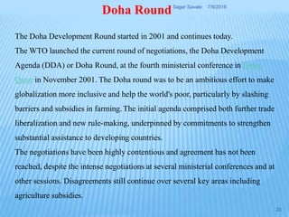 The Doha Development Round started in 2001 and continues today.
The WTO launched the current round of negotiations, the Doha Development
Agenda (DDA) or Doha Round, at the fourth ministerial conference in Doha,
Qatar in November 2001. The Doha round was to be an ambitious effort to make
globalization more inclusive and help the world's poor, particularly by slashing
barriers and subsidies in farming. The initial agenda comprised both further trade
liberalization and new rule-making, underpinned by commitments to strengthen
substantial assistance to developing countries.
The negotiations have been highly contentious and agreement has not been
reached, despite the intense negotiations at several ministerial conferences and at
other sessions. Disagreements still continue over several key areas including
agriculture subsidies.
Doha Round 7/9/2016Sagar Savale
23
 