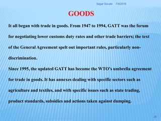 GOODS
It all began with trade in goods. From 1947 to 1994, GATT was the forum
for negotiating lower customs duty rates and other trade barriers; the text
of the General Agreement spelt out important rules, particularly non-
discrimination.
Since 1995, the updated GATT has become the WTO’s umbrella agreement
for trade in goods. It has annexes dealing with specific sectors such as
agriculture and textiles, and with specific issues such as state trading,
product standards, subsidies and actions taken against dumping.
7/9/2016Sagar Savale
26
 
