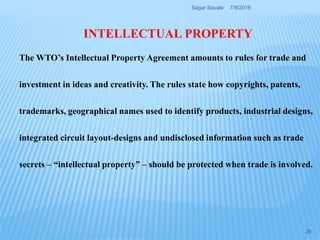 INTELLECTUAL PROPERTY
The WTO’s Intellectual Property Agreement amounts to rules for trade and
investment in ideas and creativity. The rules state how copyrights, patents,
trademarks, geographical names used to identify products, industrial designs,
integrated circuit layout-designs and undisclosed information such as trade
secrets – “intellectual property” – should be protected when trade is involved.
7/9/2016Sagar Savale
28
 