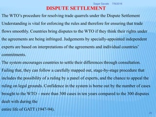 DISPUTE SETTLEMENT
The WTO’s procedure for resolving trade quarrels under the Dispute Settlement
Understanding is vital for enforcing the rules and therefore for ensuring that trade
flows smoothly. Countries bring disputes to the WTO if they think their rights under
the agreements are being infringed. Judgements by specially-appointed independent
experts are based on interpretations of the agreements and individual countries’
commitments.
The system encourages countries to settle their differences through consultation.
Failing that, they can follow a carefully mapped out, stage-by-stage procedure that
includes the possibility of a ruling by a panel of experts, and the chance to appeal the
ruling on legal grounds. Confidence in the system is borne out by the number of cases
brought to the WTO – more than 300 cases in ten years compared to the 300 disputes
dealt with during the
entire life of GATT (1947-94).
7/9/2016Sagar Savale
29
 
