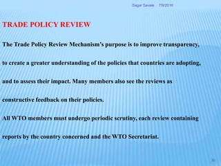 TRADE POLICY REVIEW
The Trade Policy Review Mechanism’s purpose is to improve transparency,
to create a greater understanding of the policies that countries are adopting,
and to assess their impact. Many members also see the reviews as
constructive feedback on their policies.
All WTO members must undergo periodic scrutiny, each review containing
reports by the country concerned and the WTO Secretariat.
7/9/2016Sagar Savale
30
 