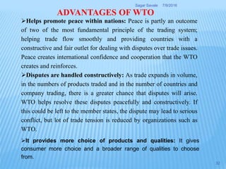 Helps promote peace within nations: Peace is partly an outcome
of two of the most fundamental principle of the trading system;
helping trade flow smoothly and providing countries with a
constructive and fair outlet for dealing with disputes over trade issues.
Peace creates international confidence and cooperation that the WTO
creates and reinforces.
Disputes are handled constructively: As trade expands in volume,
in the numbers of products traded and in the number of countries and
company trading, there is a greater chance that disputes will arise.
WTO helps resolve these disputes peacefully and constructively. If
this could be left to the member states, the dispute may lead to serious
conflict, but lot of trade tension is reduced by organizations such as
WTO.
ADVANTAGES OF WTO
It provides more choice of products and qualities: It gives
consumer more choice and a broader range of qualities to choose
from.
7/9/2016Sagar Savale
32
 