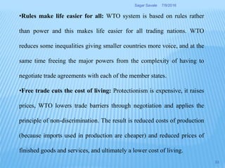 •Rules make life easier for all: WTO system is based on rules rather
than power and this makes life easier for all trading nations. WTO
reduces some inequalities giving smaller countries more voice, and at the
same time freeing the major powers from the complexity of having to
negotiate trade agreements with each of the member states.
•Free trade cuts the cost of living: Protectionism is expensive, it raises
prices, WTO lowers trade barriers through negotiation and applies the
principle of non-discrimination. The result is reduced costs of production
(because imports used in production are cheaper) and reduced prices of
finished goods and services, and ultimately a lower cost of living.
7/9/2016Sagar Savale
33
 
