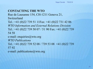 CONTACTING THE WTO
Rue de Lausanne 154, CH-1211 Geneva 21,
Switzerland
Tel.: +41 (0)22 739 51 11Fax: +41 (0)22 731 42 06
WTO Information and External Relations Division
Tel.: +41 (0)22 739 50 07 / 51 90 Fax: +41 (0)22 739
54 58
e-mail: enquiries@wto.org
WTO Publications
Tel.: +41 (0)22 739 52 08 / 739 53 08 +41 (0)22 739
57 92
e-mail: publications@wto.org
7/9/2016Sagar Savale
34
 
