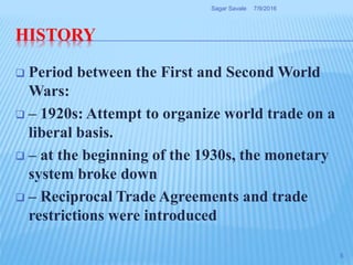 HISTORY
 Period between the First and Second World
Wars:
 – 1920s: Attempt to organize world trade on a
liberal basis.
 – at the beginning of the 1930s, the monetary
system broke down
 – Reciprocal Trade Agreements and trade
restrictions were introduced
7/9/2016Sagar Savale
5
 