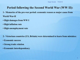 Period following the Second World War (WW II):
1– Memories of the pre-war period: economic reason as major cause from
World War-II
• High damages from WW I
• High inflation rate
• High unemployment rate
2– Victorious countries (US, Britain) were determined to learn from mistakes:
• Economic success
• Strong trade relation
• Economic interdependency
7/9/2016Sagar Savale
6
 