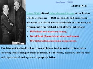 Harry White (l) and John Maynard Keynes at the Bretton
Woods Conference — Both economists had been strong
advocates of a liberal international trade environment, and
recommended the establishment of three institutions:
 IMF (fiscal and monetary issues),
 World Bank (financial and structural issues),
 ITO (international economic cooperation).
The International trade is based on multilateral trading system. It is a system
involving trade amongst various countries. it is therefore, necessary that the rules
and regulation of such system are properly define.
…CONTINUE
7/9/2016Sagar Savale
7
 