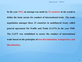 In the year 1947, an attempt was made by 23 countries in the world to
define the basic norms for conduct of international trade. The trade
negotiation amongst these 23 countries in multilateral treaty called
general agreement On Traffic and Trade (GATT) in the year 1948.
The GATT was established to secure the conduct of international
trade based on the principles of non-discrimination, transparency and
liberalization.
7/9/2016Sagar Savale
8
 