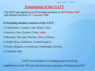 Foundation of the GATT
The GATT was signed by its 23 founding members on 30 October 1947
and entered into force on 1 January 1948
23 Founding member countries of the GATT:
United States, Canada, Cuba, Brazil, Chile,
Australia, New Zealand, China, India,
Myanmar, SriLanka, Pakistan, Syria, Lebanon,
 South Africa, Zimbabwe, United Kingdom,
France, Belgium, Luxembourg, Netherlands, Norway,
Czechoslovakia
GATT was introduce as a stepping stone towards the
establishment of the ITO and embodied many principles of the proposed ITO.
7/9/2016Sagar Savale
9
 