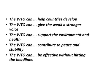• The WTO can ... help countries develop
• The WTO can ... give the weak a stronger
voice
• The WTO can ... support the environment and
health
• The WTO can ... contribute to peace and
stability
• The WTO can ... be effective without hitting
the headlines
 