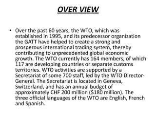 OVER VIEW
• Over the past 60 years, the WTO, which was
established in 1995, and its predecessor organization
the GATT have helped to create a strong and
prosperous international trading system, thereby
contributing to unprecedented global economic
growth. The WTO currently has 164 members, of which
117 are developing countries or separate customs
territories. WTO activities are supported by a
Secretariat of some 700 staff, led by the WTO Director-
General. The Secretariat is located in Geneva,
Switzerland, and has an annual budget of
approximately CHF 200 million ($180 million). The
three official languages of the WTO are English, French
and Spanish.
 