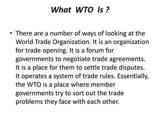 What WTO Is ?
• There are a number of ways of looking at the
World Trade Organization. It is an organization
for trade opening. It is a forum for
governments to negotiate trade agreements.
It is a place for them to settle trade disputes.
It operates a system of trade rules. Essentially,
the WTO is a place where member
governments try to sort out the trade
problems they face with each other.
 