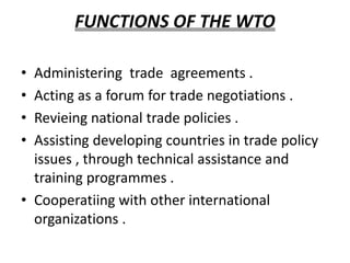 FUNCTIONS OF THE WTO
• Administering trade agreements .
• Acting as a forum for trade negotiations .
• Revieing national trade policies .
• Assisting developing countries in trade policy
issues , through technical assistance and
training programmes .
• Cooperatiing with other international
organizations .
 