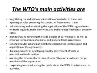 The WTO's main activities are
• Negotiating the reduction or elimination of obstacles to trade and
agreeing on rules governing the conduct of international trade.
• administering and monitoring the application of the WTO's agreed rules
for trade in goods, trade in services, and trade-related intellectual property
rights
• monitoring and reviewing the trade policies of our members, as well as
ensuring transparency of regional and bilateral trade agreements
• settling disputes among our members regarding the interpretation and
application of the agreements
• building capacity of developing country government officials in
international trade matters
• assisting the process of accession of some 30 countries who are not yet
members of the organization
• explaining to and educating the public about the WTO, its mission and its
activities.
 