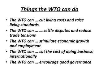 Things the WTO can do
• The WTO can ... cut living costs and raise
living standards
• The WTO can ... ….settle disputes and reduce
trade tensions
• The WTO can ... stimulate economic growth
and employment
• The WTO can ... cut the cost of doing business
internationally
• The WTO can ... encourage good governance
 