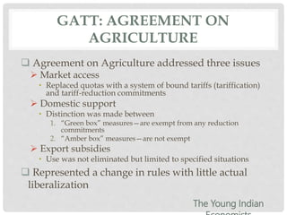 GATT: AGREEMENT ON
AGRICULTURE
 Agreement on Agriculture addressed three issues
 Market access
• Replaced quotas with a system of bound tariffs (tariffication)
and tariff-reduction commitments
 Domestic support
• Distinction was made between
1. “Green box” measures—are exempt from any reduction
commitments
2. “Amber box” measures—are not exempt
 Export subsidies
• Use was not eliminated but limited to specified situations
 Represented a change in rules with little actual
liberalization
The Young Indian
 