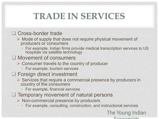 TRADE IN SERVICES
 Cross-border trade
 Mode of supply that does not require physical movement of
producers or consumers
• For example, Indian firms provide medical transcription services to US
hospitals via satellite technology
 Movement of consumers
 Consumer travels to the country of producer
• For example, tourism services
 Foreign direct investment
 Services that require a commercial presence by producers in
country of the consumers
• For example, financial services
 Temporary movement of natural persons
 Non-commercial presence by producers
• For example, consulting, construction, and instructional services
The Young Indian
 