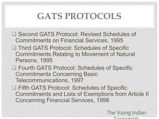 GATS PROTOCOLS
 Second GATS Protocol: Revised Schedules of
Commitments on Financial Services, 1995
 Third GATS Protocol: Schedules of Specific
Commitments Relating to Movement of Natural
Persons, 1995
 Fourth GATS Protocol: Schedules of Specific
Commitments Concerning Basic
Telecommunications, 1997
 Fifth GATS Protocol: Schedules of Specific
Commitments and Lists of Exemptions from Article II
Concerning Financial Services, 1998
The Young Indian
 
