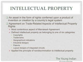 INTELLECTUAL PROPERTY
 An asset in the form of rights conferred upon a product of
invention or creation by a country’s legal system
 Agreement on Trade-Related Aspects of Intellectual Property
Rights
 Most contentious aspect of Marrakesh Agreement
 Defined intellectual property as belonging to one of six categories
• Copyrights
• Trademarks
• Geographical indications
• Industrial designs
• Patents
• Layout designs of integrated circuits
 Applied the principle of nondiscrimination to intellectual property
The Young Indian
 